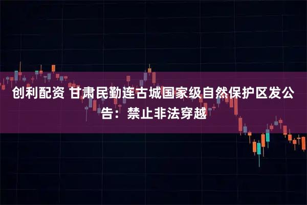 创利配资 甘肃民勤连古城国家级自然保护区发公告：禁止非法穿越