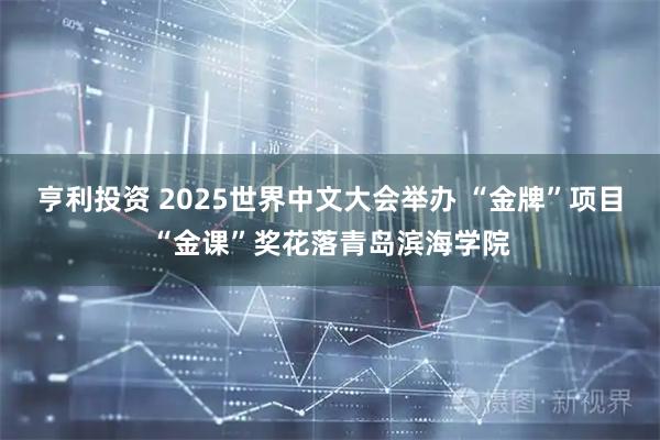 亨利投资 2025世界中文大会举办 “金牌”项目“金课”奖花落青岛滨海学院