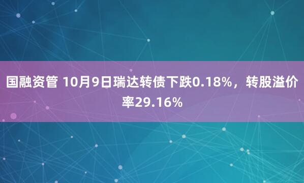 国融资管 10月9日瑞达转债下跌0.18%，转股溢价率29.16%