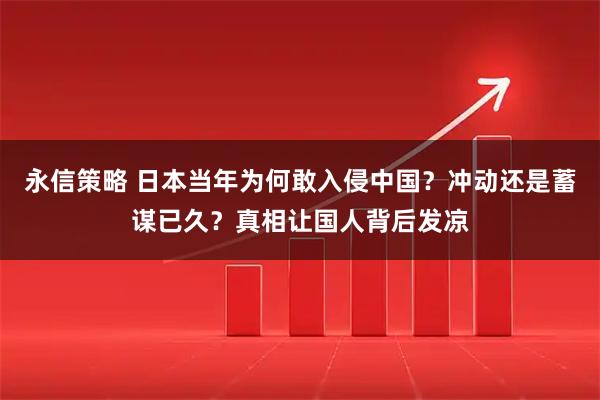 永信策略 日本当年为何敢入侵中国？冲动还是蓄谋已久？真相让国人背后发凉