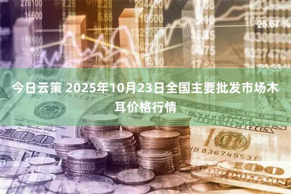 今日云策 2025年10月23日全国主要批发市场木耳价格行情