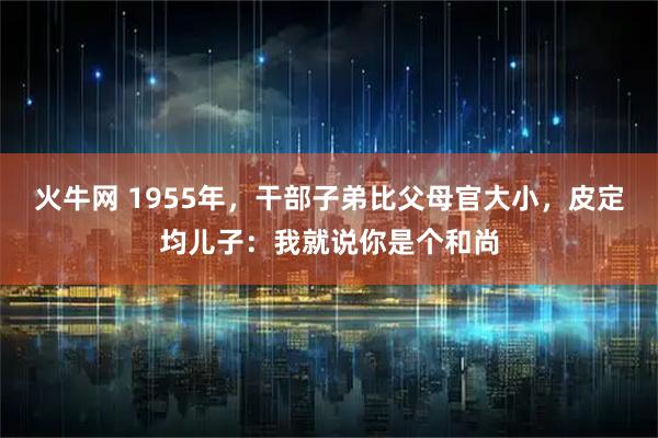 火牛网 1955年，干部子弟比父母官大小，皮定均儿子：我就说你是个和尚