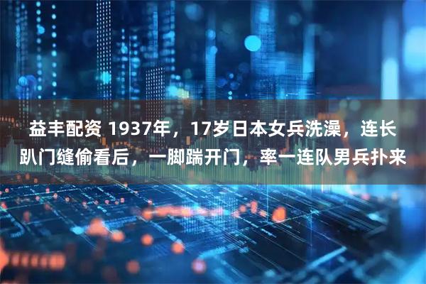 益丰配资 1937年，17岁日本女兵洗澡，连长趴门缝偷看后，一脚踹开门，率一连队男兵扑来
