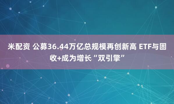 米配资 公募36.44万亿总规模再创新高 ETF与固收+成为增长“双引擎”