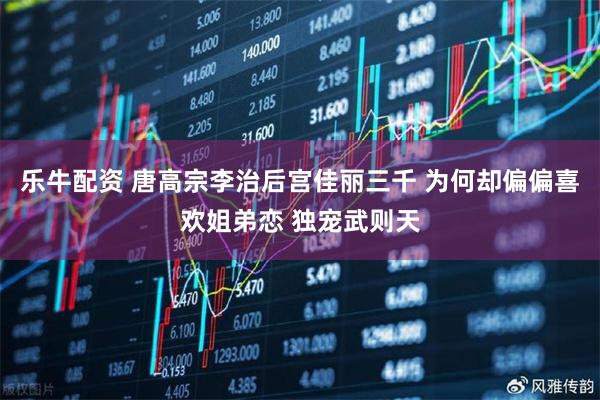 乐牛配资 唐高宗李治后宫佳丽三千 为何却偏偏喜欢姐弟恋 独宠武则天