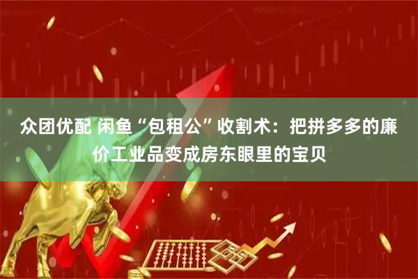 众团优配 闲鱼“包租公”收割术：把拼多多的廉价工业品变成房东眼里的宝贝