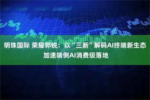 明珠国际 荣耀郭锐：以“三新”解码AI终端新生态 加速端侧AI消费级落地