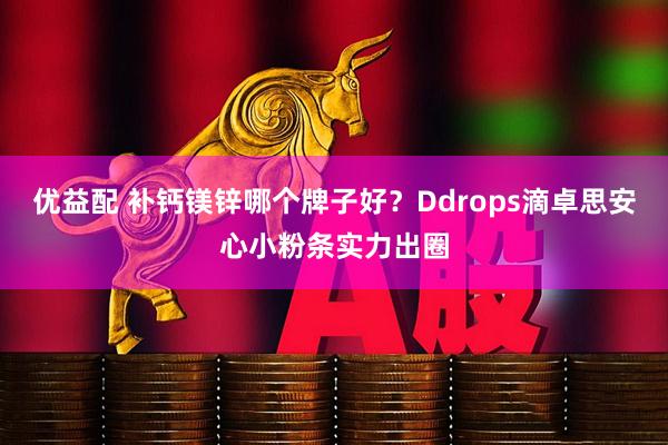 优益配 补钙镁锌哪个牌子好？Ddrops滴卓思安心小粉条实力出圈