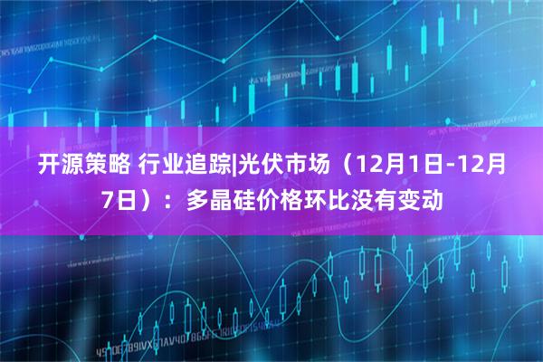 开源策略 行业追踪|光伏市场（12月1日-12月7日）：多晶硅价格环比没有变动