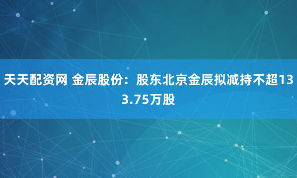 天天配资网 金辰股份：股东北京金辰拟减持不超133.75万股
