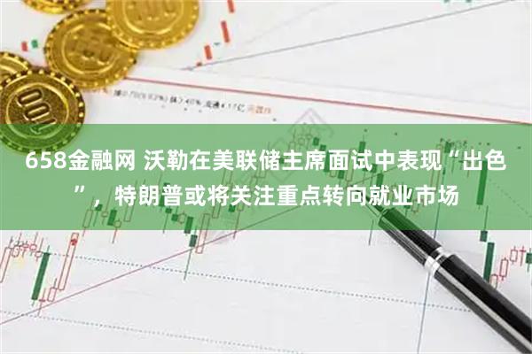 658金融网 沃勒在美联储主席面试中表现“出色”，特朗普或将关注重点转向就业市场