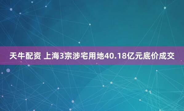 天牛配资 上海3宗涉宅用地40.18亿元底价成交