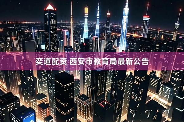 奕道配资 西安市教育局最新公告